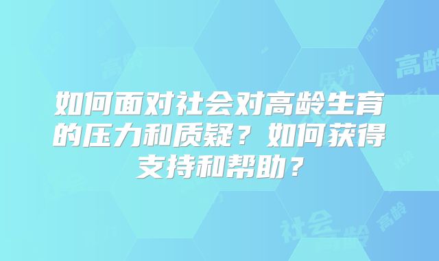 如何面对社会对高龄生育的压力和质疑？如何获得支持和帮助？