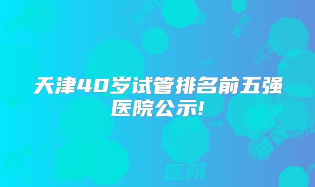 天津40岁试管排名前五强医院公示!