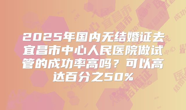 2025年国内无结婚证去宜昌市中心人民医院做试管的成功率高吗？可以高达百分之50%