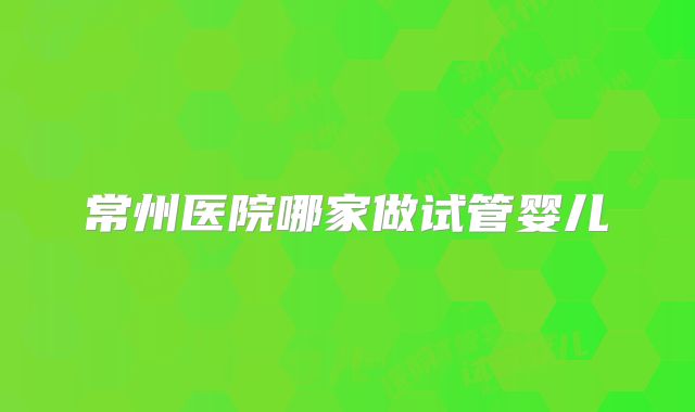 常州医院哪家做试管婴儿