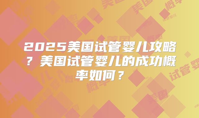 2025美国试管婴儿攻略？美国试管婴儿的成功概率如何？