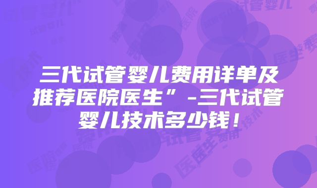 三代试管婴儿费用详单及推荐医院医生”-三代试管婴儿技术多少钱！