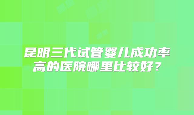 昆明三代试管婴儿成功率高的医院哪里比较好?