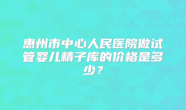 惠州市中心人民医院做试管婴儿精子库的价格是多少?