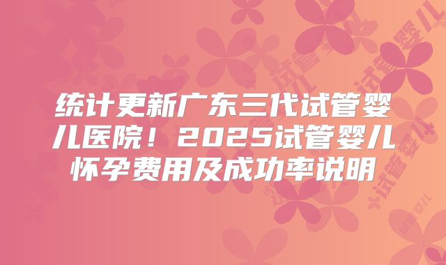 统计更新广东三代试管婴儿医院!2025试管婴儿怀孕费用及成功率说明