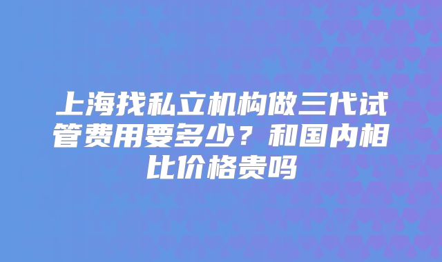 上海找私立机构做三代试管费用要多少?和国内相比价格贵吗
