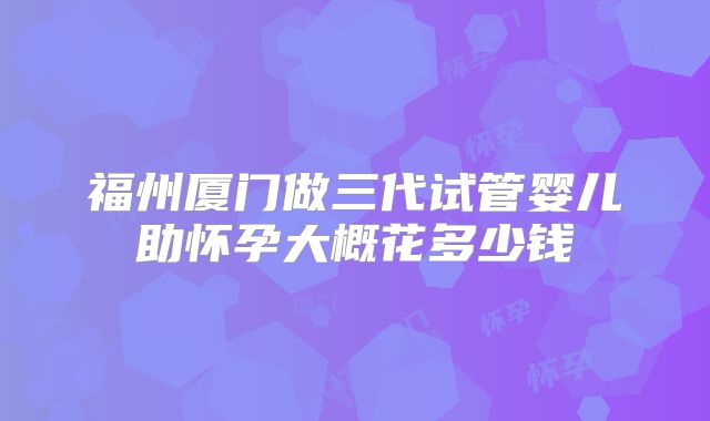 福州厦门做三代试管婴儿助怀孕大概花多少钱
