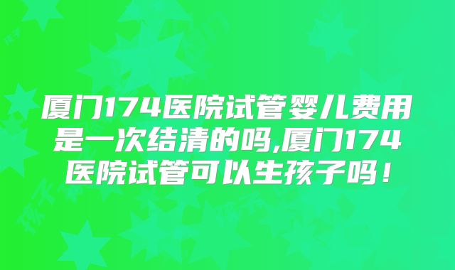 厦门174医院试管婴儿费用是一次结清的吗,厦门174医院试管可以生孩子吗!