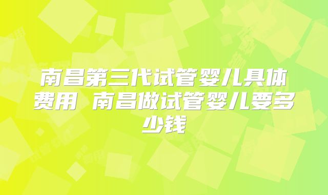 南昌第三代试管婴儿具体费用 南昌做试管婴儿要多少钱