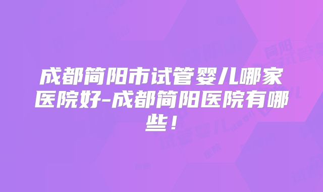 成都简阳市试管婴儿哪家医院好-成都简阳医院有哪些！