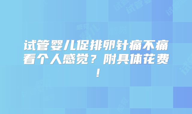 试管婴儿促排卵针痛不痛看个人感觉？附具体花费！
