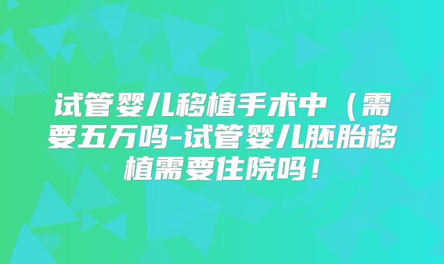 试管婴儿移植手术中（需要五万吗-试管婴儿胚胎移植需要住院吗！