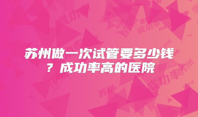 苏州做一次试管要多少钱？成功率高的医院