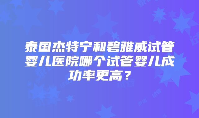 泰国杰特宁和碧雅威试管婴儿医院哪个试管婴儿成功率更高?