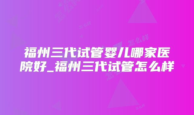 福州三代试管婴儿哪家医院好_福州三代试管怎么样