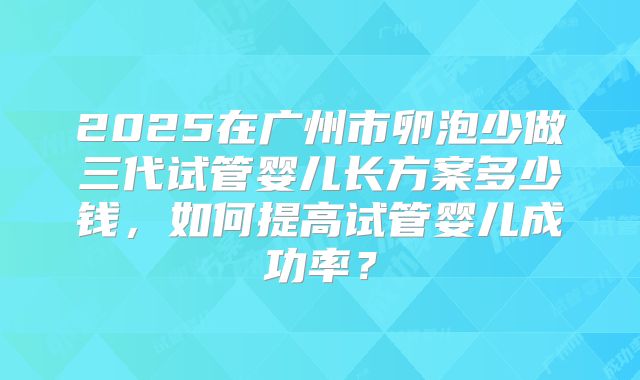 2025在广州市卵泡少做三代试管婴儿长方案多少钱，如何提高试管婴儿成功率？