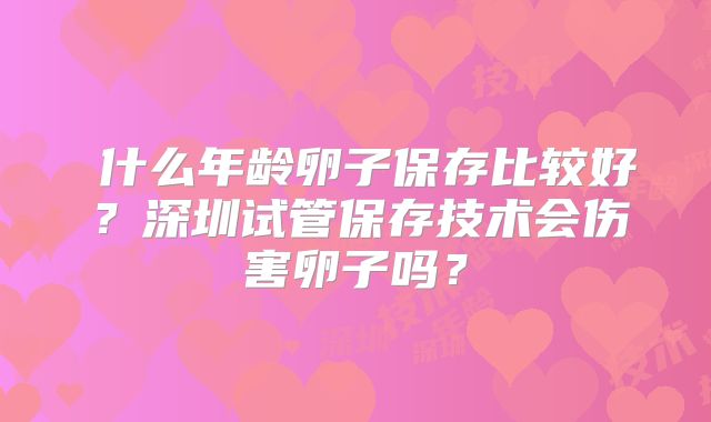什么年龄卵子保存比较好?深圳试管保存技术会伤害卵子吗?