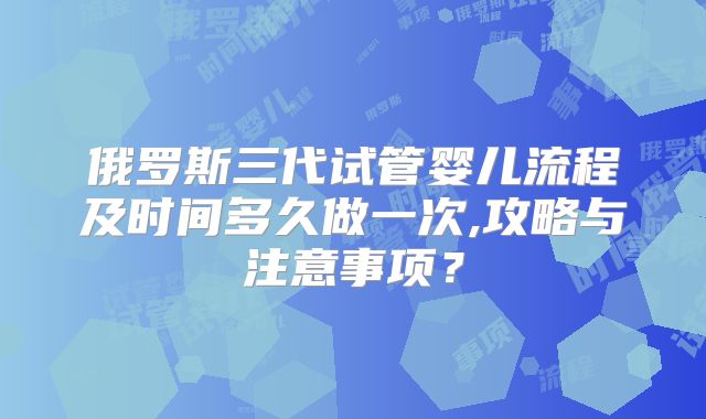 俄罗斯三代试管婴儿流程及时间多久做一次,攻略与注意事项？
