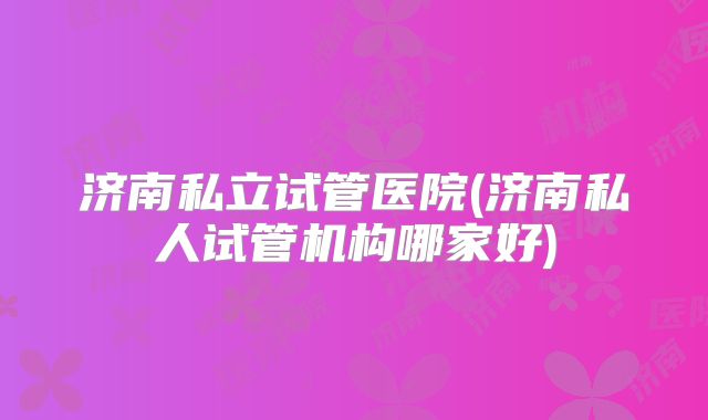 济南私立试管医院(济南私人试管机构哪家好)