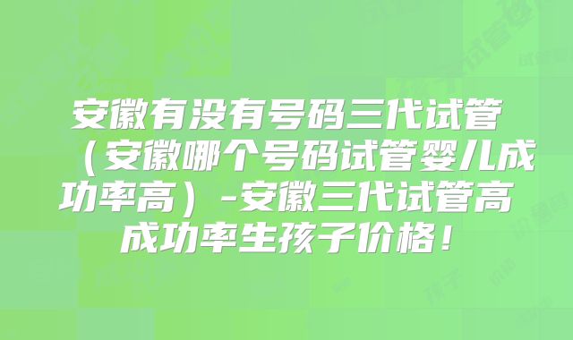 安徽有没有号码三代试管（安徽哪个号码试管婴儿成功率高）-安徽三代试管高成功率生孩子价格！