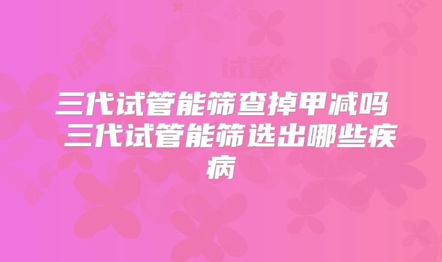 三代试管能筛查掉甲减吗 三代试管能筛选出哪些疾病