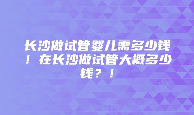 长沙做试管婴儿需多少钱！在长沙做试管大概多少钱？！