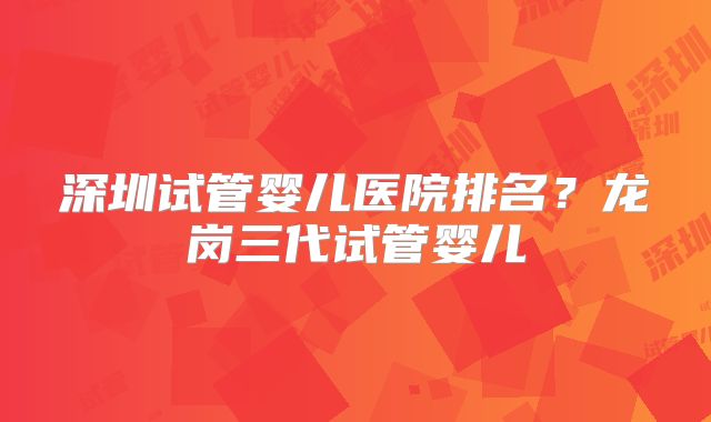 深圳试管婴儿医院排名?龙岗三代试管婴儿