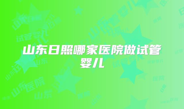 山东日照哪家医院做试管婴儿