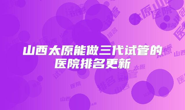 山西太原能做三代试管的医院排名更新