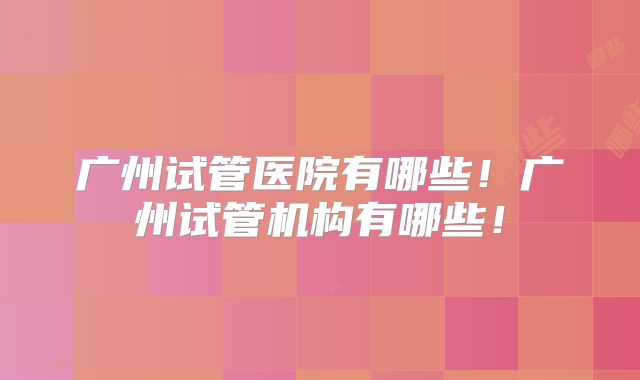 广州试管医院有哪些!广州试管机构有哪些!