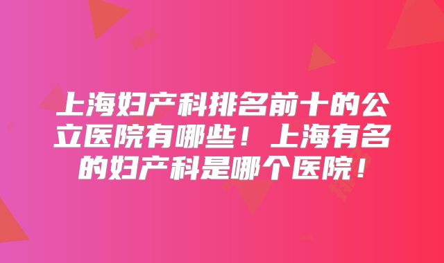 上海妇产科排名前十的公立医院有哪些！上海有名的妇产科是哪个医院！