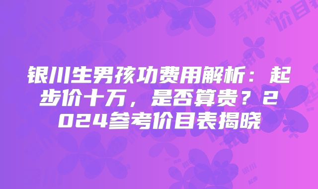 银川生男孩功费用解析:起步价十万,是否算贵?2024参考价目表揭晓