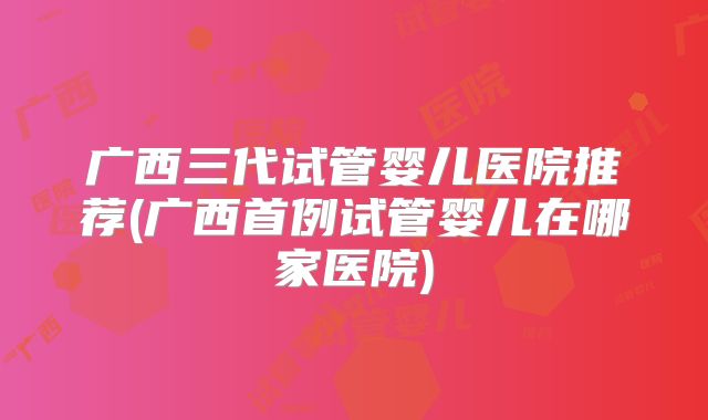 广西三代试管婴儿医院推荐(广西首例试管婴儿在哪家医院)