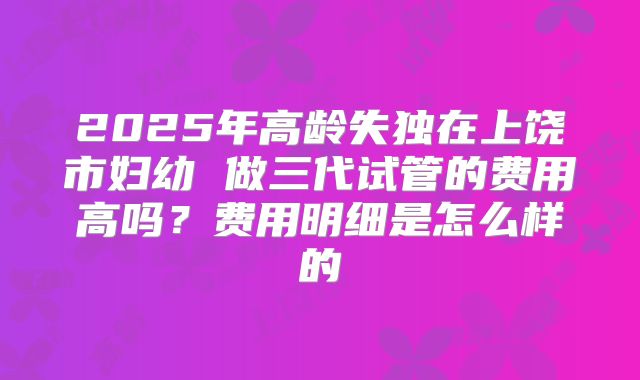 2025年高龄失独在上饶市妇幼 做三代试管的费用高吗？费用明细是怎么样的