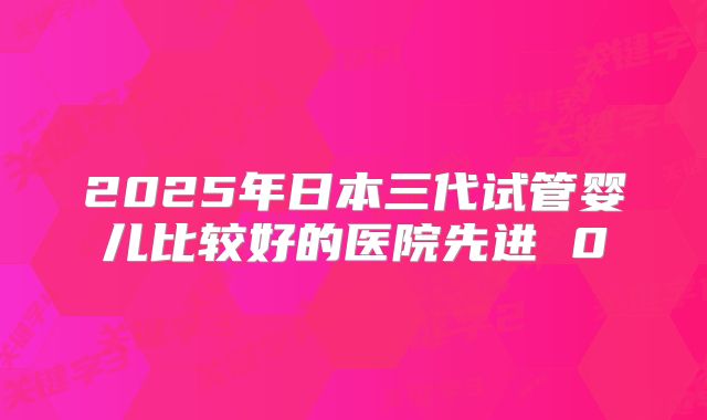 2025年日本三代试管婴儿比较好的医院先进 0