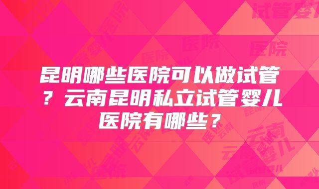 昆明哪些医院可以做试管?云南昆明私立试管婴儿医院有哪些?