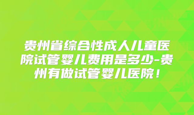 贵州省综合性成人儿童医院试管婴儿费用是多少-贵州有做试管婴儿医院!
