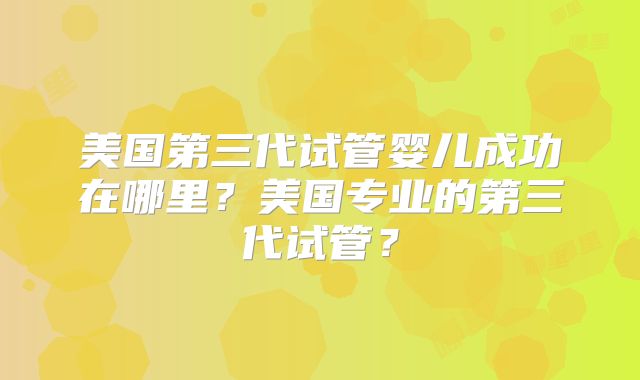 美国第三代试管婴儿成功在哪里？美国专业的第三代试管？
