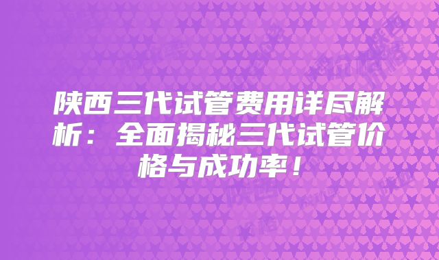 陕西三代试管费用详尽解析：全面揭秘三代试管价格与成功率！