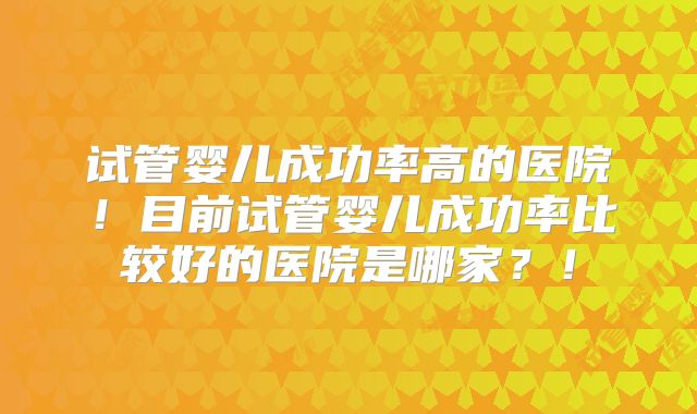 试管婴儿成功率高的医院！目前试管婴儿成功率比较好的医院是哪家？！