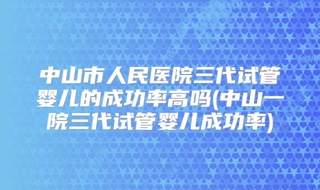 中山市人民医院三代试管婴儿的成功率高吗(中山一院三代试管婴儿成功率)