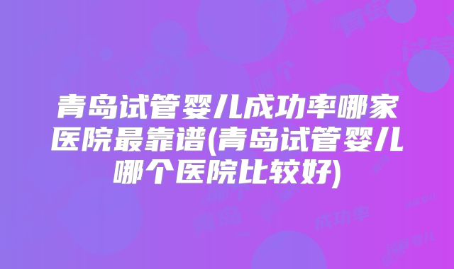 青岛试管婴儿成功率哪家医院最靠谱(青岛试管婴儿哪个医院比较好)