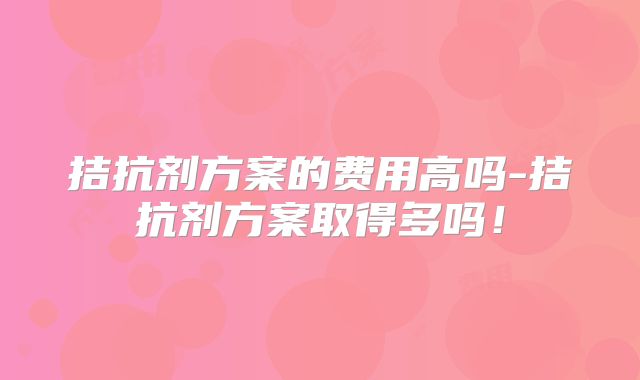 拮抗剂方案的费用高吗-拮抗剂方案取得多吗！