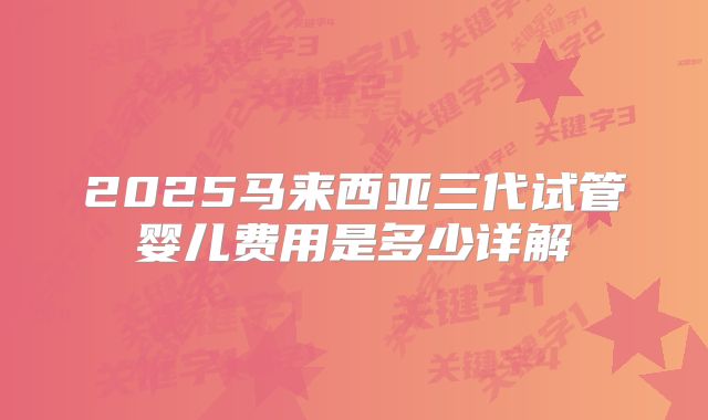 2025马来西亚三代试管婴儿费用是多少详解