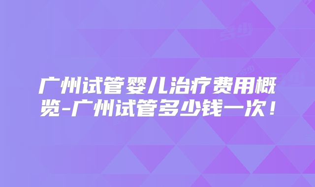 广州试管婴儿治疗费用概览-广州试管多少钱一次！