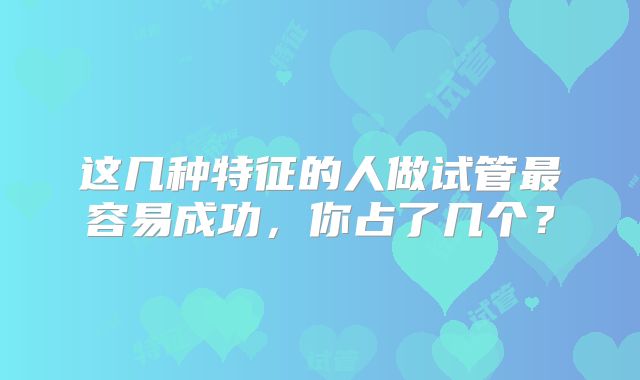 这几种特征的人做试管最容易成功，你占了几个？