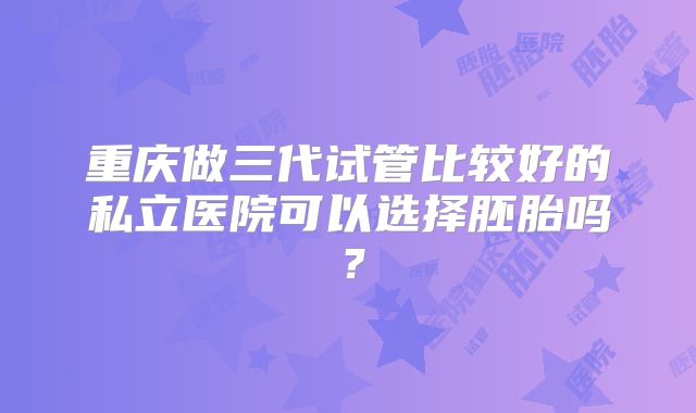 重庆做三代试管比较好的私立医院可以选择胚胎吗?