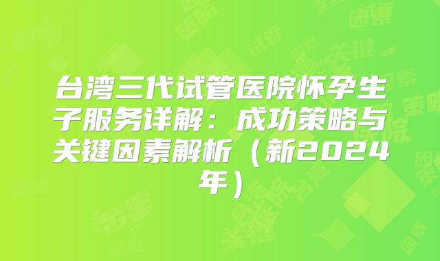 台湾三代试管医院怀孕生子服务详解：成功策略与关键因素解析（新2024年）