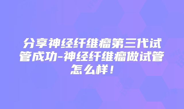 分享神经纤维瘤第三代试管成功-神经纤维瘤做试管怎么样!