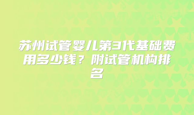 苏州试管婴儿第3代基础费用多少钱?附试管机构排名